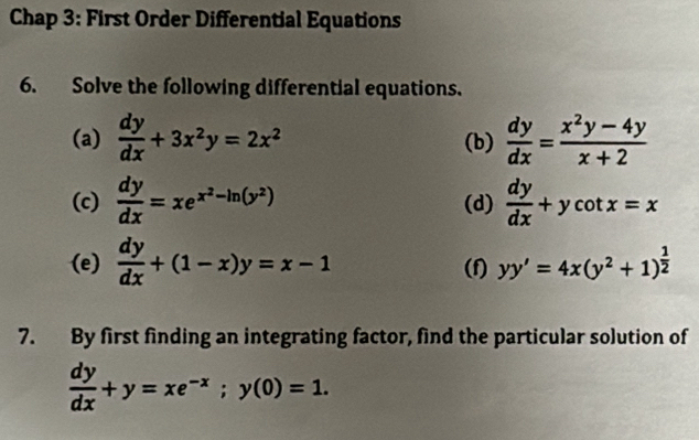 Chap 3: First Order Differential Equations 
6. Solve the following differential equations. 
(a)  dy/dx +3x^2y=2x^2 (b)  dy/dx = (x^2y-4y)/x+2 
(c)  dy/dx =xe^(x^2)-ln (y^2) (d)  dy/dx +ycot x=x
(e)  dy/dx +(1-x)y=x-1 (f) yy'=4x(y^2+1)^ 1/2 
7. By first finding an integrating factor, find the particular solution of
 dy/dx +y=xe^(-x); y(0)=1.