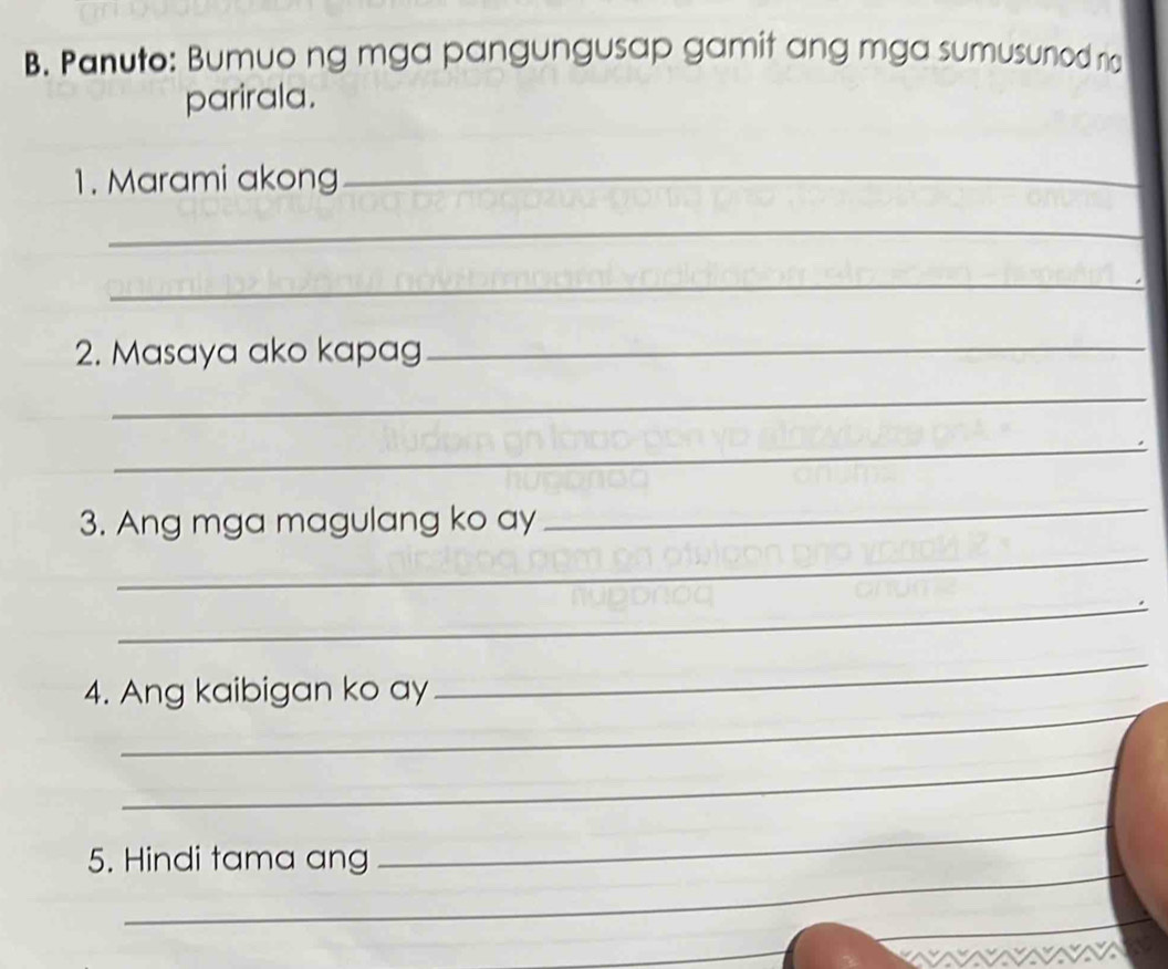 Panuto: Bumuo ng mga pangungusap gamit ang mga sumusunod n 
parirala. 
1. Marami akong_ 
_ 
_ 
2. Masaya ako kapag_ 
_ 
_ 
3. Ang mga magulang ko ay 
_ 
_ 
_ 
_ 
_ 
4. Ang kaibigan ko ay 
_ 
5. Hindi tama ang 
_ 
_