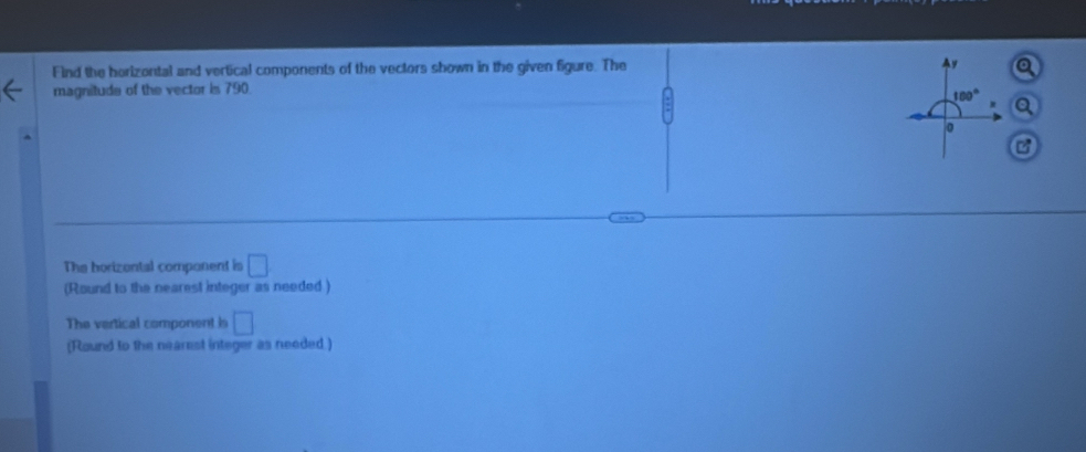 Find the horizontal and vertical components of the vectors shown in the given figure. The y
magnitude of the vector is 790.
180°
0
The horizental component is □
(Round to the nearest integer as needed ) 
The vertical component is □
(Round to the nearest integer as needed )