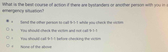 What is the best course of action if there are bystanders or another person with you in a
emergency situation?
a Send the other person to call 9-1-1 while you check the victim
b You should check the victim and not call 9-1-1
C You should call 9-1-1 before checking the victim
d None of the above