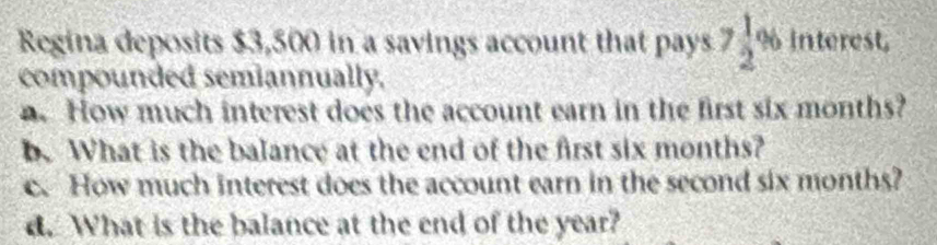 Regina deposits $3,500 in a savings account that pays a 7 1/2  % interest,
compounded semiannually.
. How much interest does the account earn in the first six months?
b. What is the balance at the end of the first six months?
c. How much interest does the account earn in the second six months?
d. What is the balance at the end of the year?