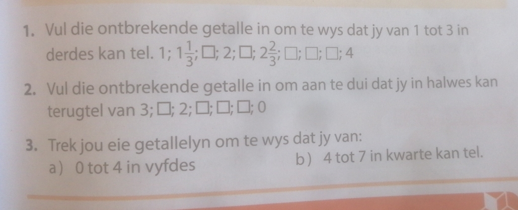 Vul die ontbrekende getalle in om te wys dat jy van 1 tot 3 in 
derdes kan tel. 1; 1 1/3 ; □; 2; □; 2 2/3 ; □; □; □; 4
2. Vul die ontbrekende getalle in om aan te dui dat jy in halwes kan 
terugtel van 3; □; 2; □; □; □; | 
3. Trek jou eie getallelyn om te wys dat jy van: 
a 0 tot 4 in vyfdes b 4 tot 7 in kwarte kan tel.