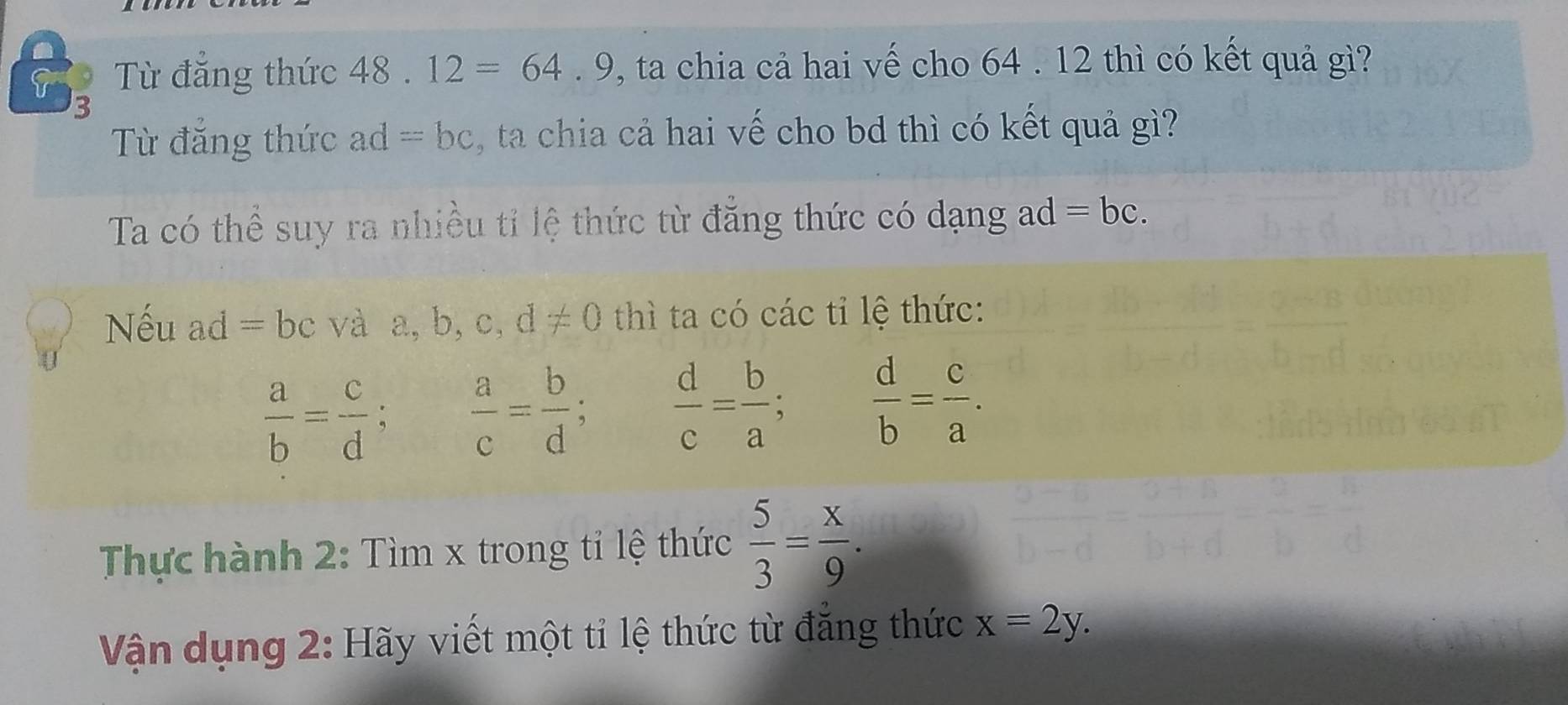 Từ đẳng thức 4 18.12=64.9 P, ta chia cả hai vế cho 64 . 12 thì có kết quả gì? 
3 
Từ đẳng thức ad=bc , ta chia cả hai vế cho bd thì có kết quả gì? 
Ta có thể suy ra nhiều tỉ lệ thức từ đẳng thức có dạng ad =bc. 
Nếu ad =b c và a, b, c, d!= 0 thì ta có các tỉ lệ thức:
 a/b = c/d  、  a/c = b/d ;  d/c = b/a ;  d/b = c/a . 
Thực hành 2: Tìm x trong tỉ lệ thức  5/3 = x/9 . 
Vận dụng 2: Hãy viết một tỉ lệ thức từ đẳng thức x=2y.