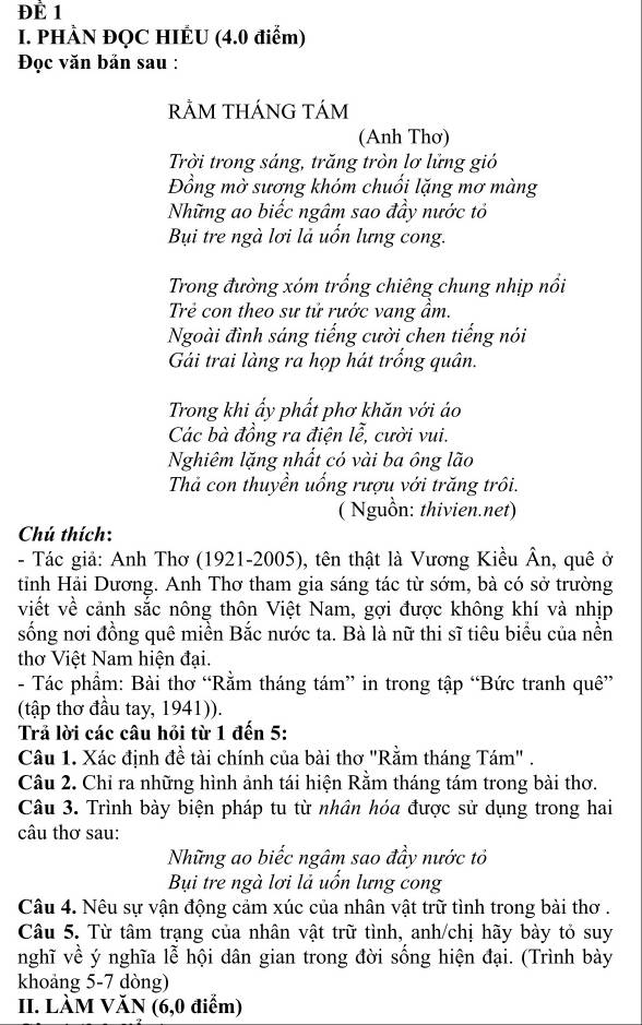 ĐÈ 1
I. PHÀN ĐQC HIÉU (4.0 điểm)
Đọc văn bản sau :
rẢM THÁNG TÁm
(Anh Thơ)
Trời trong sáng, trăng tròn lơ lửng gió
Đồng mờ sương khóm chuối lặng mơ màng
Những ao biếc ngâm sao đầy nước tỏ
Bụi tre ngà lơi là uốn lưng cong.
Trong đường xóm trống chiêng chung nhịp nổi
Trẻ con theo sư tử rước vang ẩm.
Ngoài đình sáng tiếng cười chen tiếng nói
Gải trai làng ra họp hát trống quân.
Trong khi ẩy phất phơ khăn với áo
Các bà đồng ra điện lễ, cười vui.
Nghiêm lặng nhất có vài ba ông lão
Thả con thuyền uổng rượu với trăng trôi.
( Nguồn: thivien.net)
Chú thích:
- Tác giả: Anh Thơ (1921-2005), tên thật là Vương Kiều Ân, quê ở
tỉnh Hải Dương. Anh Thơ tham gia sáng tác từ sớm, bà có sở trường
viết về cảnh sắc nông thôn Việt Nam, gợi được không khí và nhịp
sống nơi đồng quê miền Bắc nước ta. Bà là nữ thi sĩ tiêu biểu của nền
thơ Việt Nam hiện đại.
- Tác phẩm: Bài thơ “Rằm tháng tám” in trong tập “Bức tranh quê”
(tập thơ đầu tay, 1941)).
Trả lời các câu hỏi từ 1 đến 5:
Câu 1. Xác định đề tài chính của bài thơ 'Rằm tháng Tám" .
Câu 2. Chỉ ra những hình ảnh tái hiện Rằm tháng tám trong bài thơ.
Câu 3. Trình bày biện pháp tu từ nhân hóa được sử dụng trong hai
câu thơ sau:
Những ao biếc ngâm sao đầy nước tỏ
Bụi tre ngà lơi là uổn lưng cong
Câu 4. Nêu sự vận động cảm xúc của nhân vật trữ tình trong bài thơ .
Câu 5. Từ tâm trạng của nhân vật trữ tình, anh/chị hãy bày tỏ suy
nghĩ về ý nghĩa lễ hội dân gian trong đời sống hiện đại. (Trình bày
khoảng 5-7 dòng)
II. LÀM VăN (6,0 điểm)