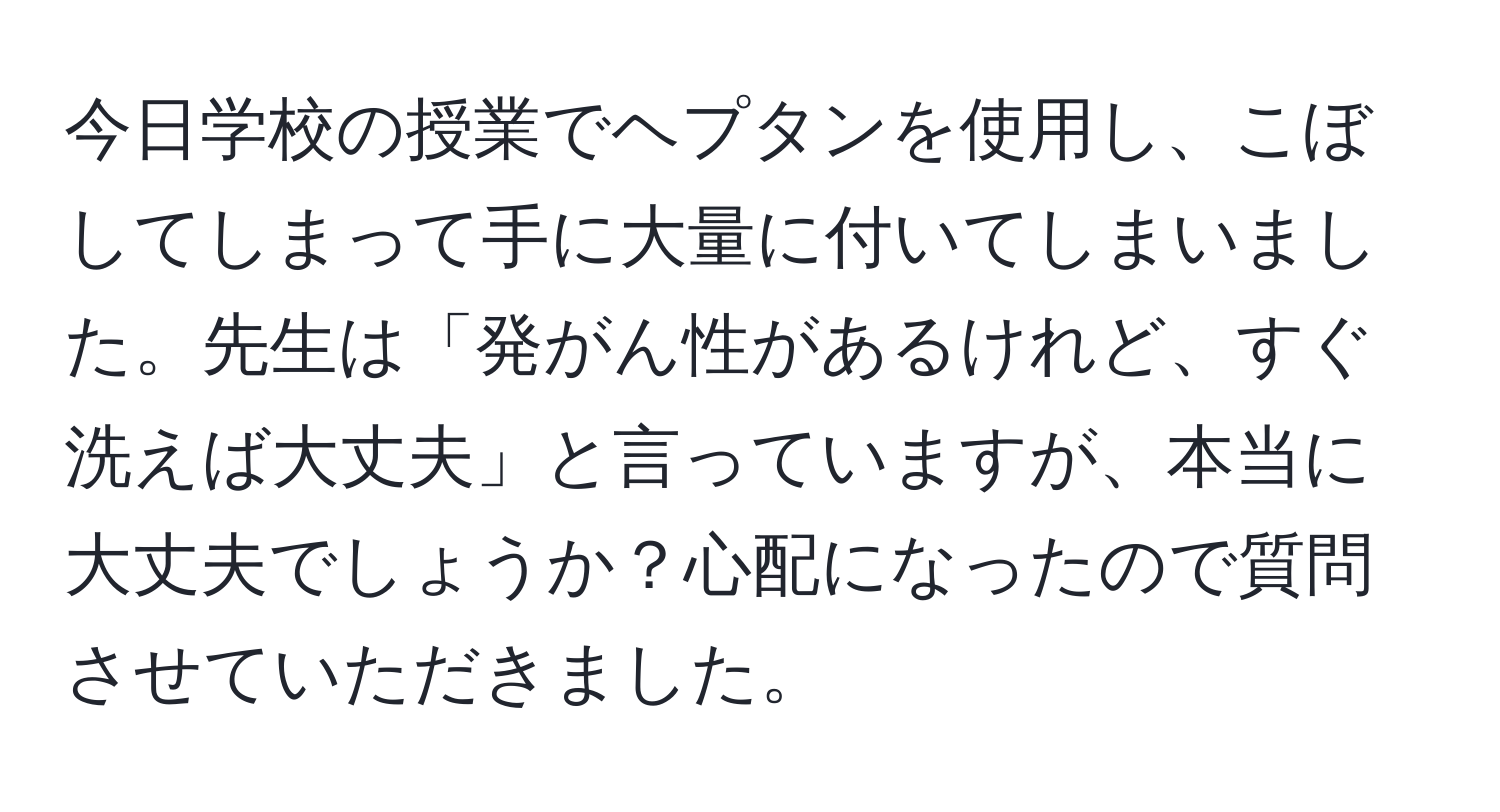 今日学校の授業でヘプタンを使用し、こぼしてしまって手に大量に付いてしまいました。先生は「発がん性があるけれど、すぐ洗えば大丈夫」と言っていますが、本当に大丈夫でしょうか？心配になったので質問させていただきました。