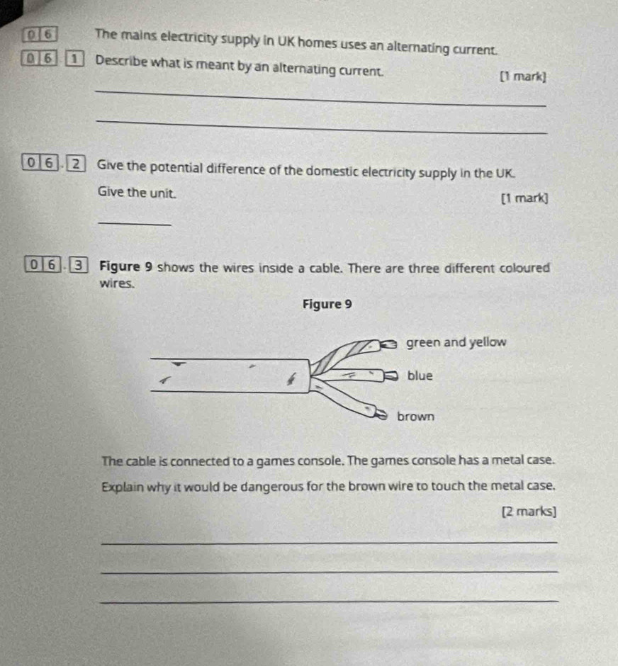 0|6 The mains electricity supply in UK homes uses an alternating current. 
0 ] 6 1 Describe what is meant by an alternating current. 
_ 
[1 mark] 
_ 
0 6. 2 Give the potential difference of the domestic electricity supply in the UK. 
Give the unit. 
[1 mark] 
_ 
0 6 Figure 9 shows the wires inside a cable. There are three different coloured 
wires. 
The cable is connected to a games console. The games console has a metal case. 
Explain why it would be dangerous for the brown wire to touch the metal case, 
[2 marks] 
_ 
_ 
_