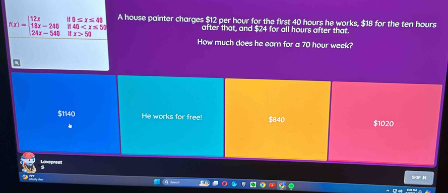 f(x)=beginarrayl 12xif0≤ x≤ 40 18x-240if40 50endarray. A house painter charges $12 per hour for the first 40 hours he works, $18 for the ten hours
after that, and $24 for all hours after that.
How much does he earn for a 70 hour week?
$1140 He works for free! $840
$1020
Lovepreet
s
SKIP