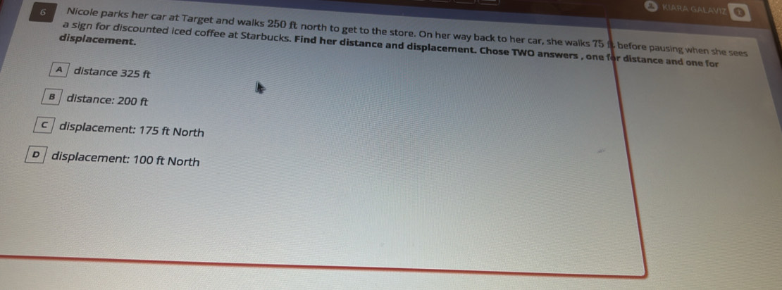 KIARA GALAVIZ
Nicole parks her car at Target and walks 250 ft north to get to the store. On her way back to her car, she walks 75 it before pausing when she sees
displacement.
a sign for discounted iced coffee at Starbucks. Find her distance and displacement. Chose TWO answers , one for distance and one for
A distance 325 ft
B distance: 200 ft
c displacement: 175 ft North
D displacement: 100 ft North