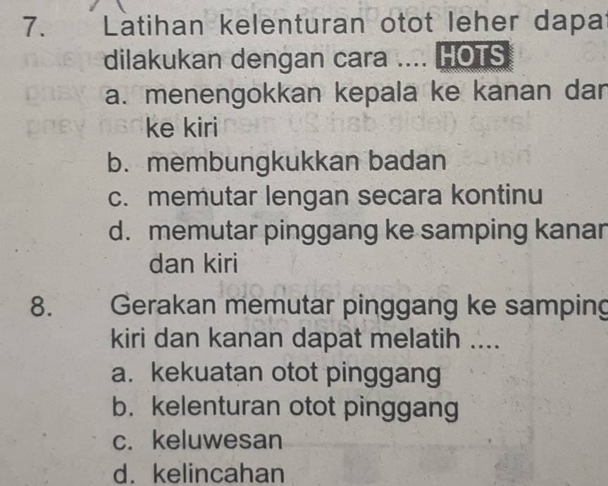 Latihan kelenturan otot leher dapat
dilakukan dengan cara .... HOTS
a. menengokkan kepala ke kanan dar
ke kiri
b. membungkukkan badan
c. memutar lengan secara kontinu
d. memutar pinggang ke samping kanar
dan kiri
8. Gerakan memutar pinggang ke samping
kiri dan kanan dapat melatih ....
a. kekuatan otot pinggang
b. kelenturan otot pinggang
c. keluwesan
d. kelincahan