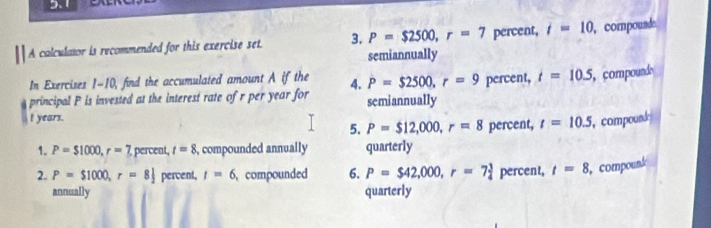 P=$2500, r=7
A calculator is recommended for this exercise set. percent, i=10 ,compounde. 
semiannually 
In Exercises 1-10, find the accumulated amount A if the 4. P=$2500, r=9 percent, t=10.5 compoundo 
principal P is invested at the interest rate of r per year for semiannually
t years. 
5. P=$12,000, r=8 percent, t=10.5 , compound 
1. P=$1000, r=7 percent, t=8 , compounded annually quarterly 
2. P=$1000, r=8 percent, t=6 compounded 6. P=$42,000, r=7 3/4  percent, t=8 ,compounk 
annually quarterly