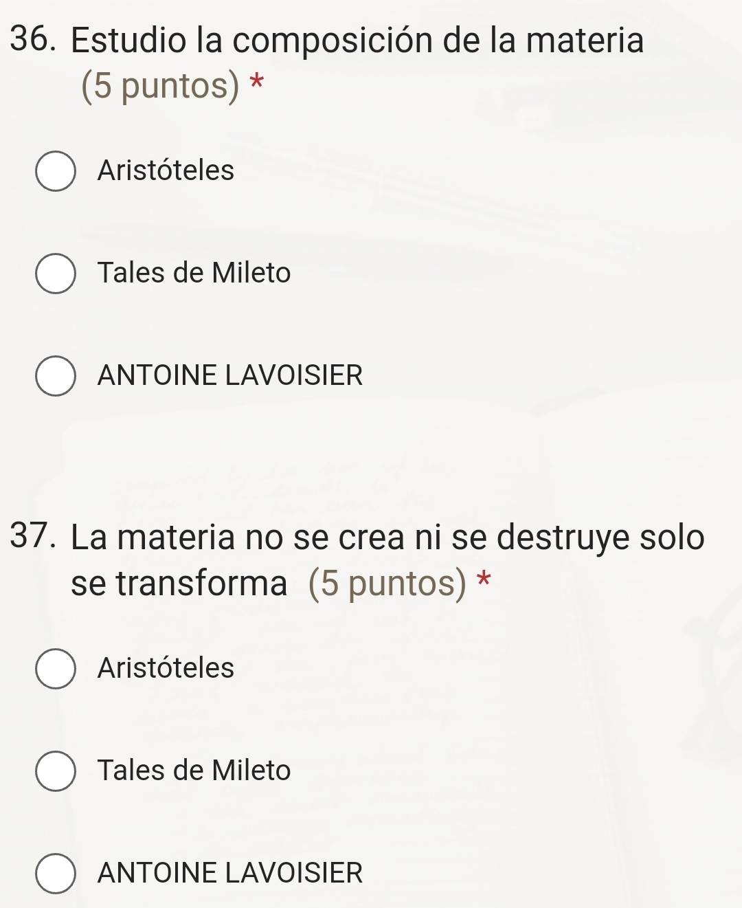 Estudio la composición de la materia
(5 puntos) *
Aristóteles
Tales de Mileto
ANTOINE LAVOISIER
37. La materia no se crea ni se destruye solo
se transforma (5 puntos) *
Aristóteles
Tales de Mileto
ANTOINE LAVOISIER