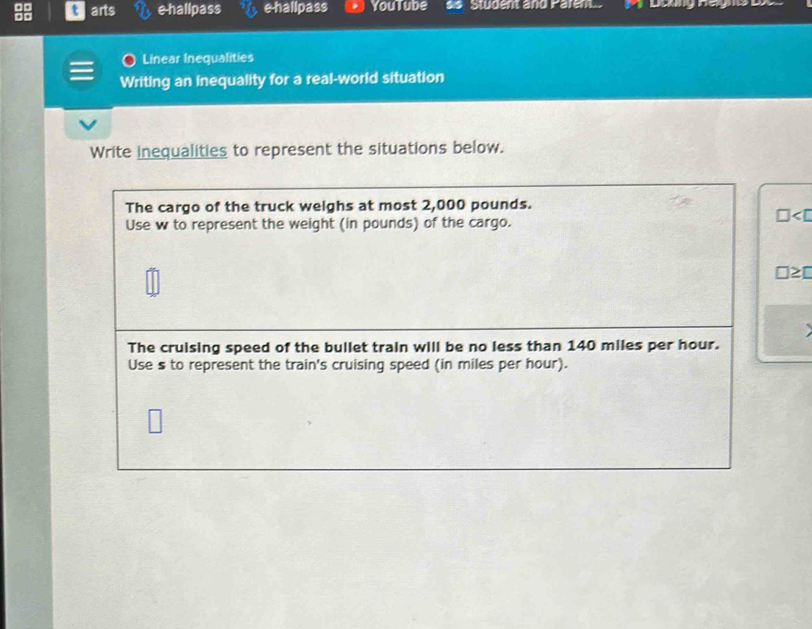 arts e-hallpass e-hallpass YouTube Studen and Parem.. 
Linear Inequalities 
Writing an inequality for a real-world situation 
Write inequalities to represent the situations below. 
The cargo of the truck weighs at most 2,000 pounds. 
D pounds) of the cargo. 
□≥□ 
The cruising speed of the bullet train will be no less than 140 miles per hour. 
Use s to represent the train's cruising speed (in miles per hour).
