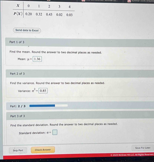 —    
Send data to Excel
Part 1 of 3
Find the mean. Round the answer to two decimal places as needed.
Mean: mu = 1.36
Part 2 of 3
Find the variance. Round the answer to two decimal places as needed.
Variance: sigma^2= |0.85
Part: 2 / 3
Part 3 of 3
Find the standard deviation. Round the answer to two decimal places as needed.
Standard deviation: sigma =□
Skip Part Check Answer Save For Later
O 2023 McGraw Hill LLC. All Rights Reserved.