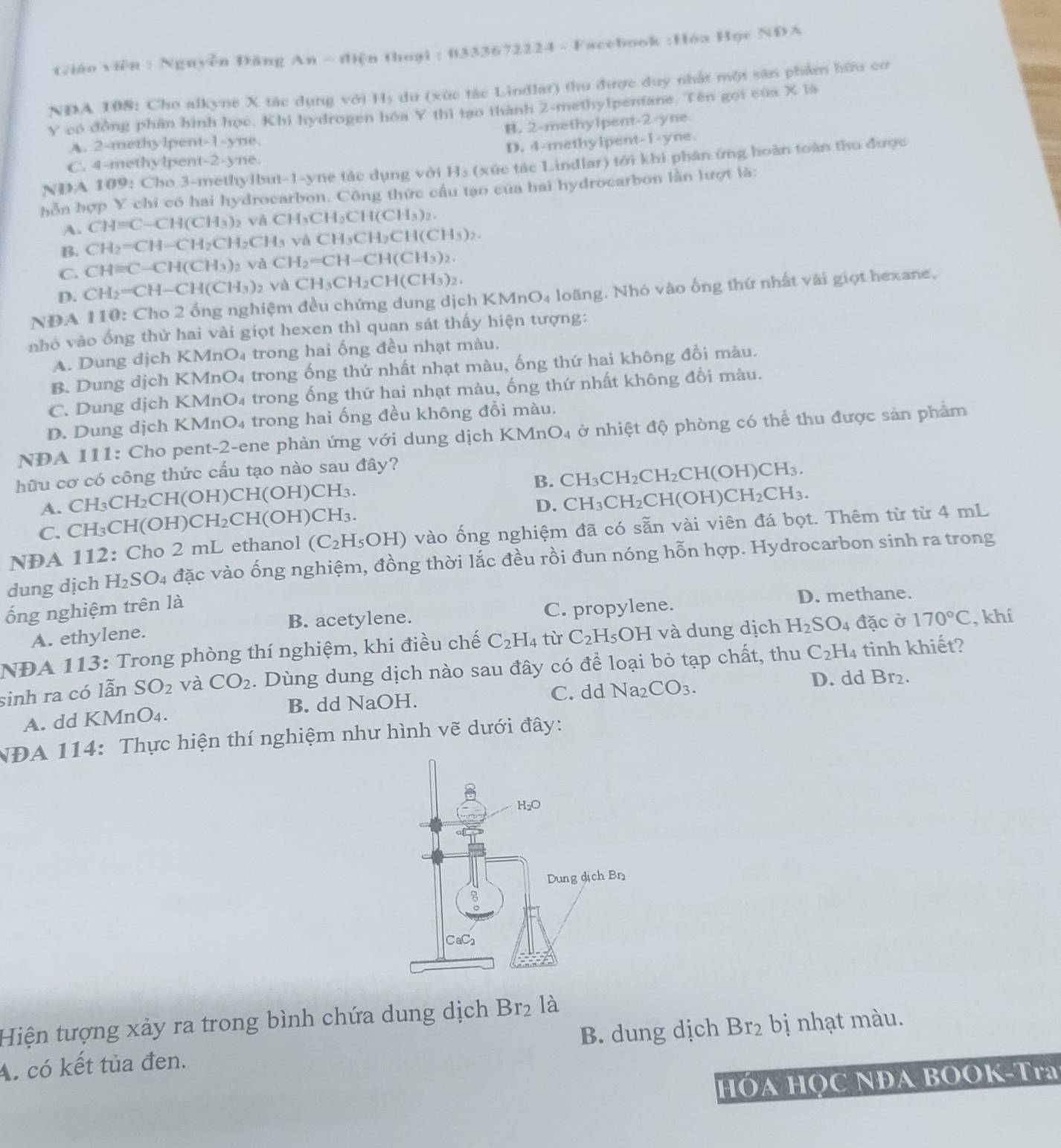 Giáo viên : Nguyễn Đăng An ~ điện thoại : 0333672224 - Facebook :Hóa Học NDA
NDA 108: Cho alkyne X tác dụng với 11_2 dữ (xức tác Lindlar) thu được duy nhất một săn phẩm hữu cơ
Y có đồng phần hình học. Khi hydrogen hóa Y thì tạo thành 2-methylpentane. Tên gọi của X là
A. 2-methylpent-1-yne B. 2-methylpent-2-yne
D. 4-methylpent-1-yne.
C. 4-methylpent-2-yne.
NDA 109: Cho 3-methylbut-1-yne tác dụng với H_2 (xức tác Lindlar) tới khi phản ứng hoàn toàn thu được
hồn hợp Y chỉ có hai hydrocarbon. Công thức cầu tạo của hai hydrocarbon lần lượt là:
A. CH=C-CH(CH_3)_2 và CH_3CH_2CH(CH_3)_2.
B. CH_2=CH-CH_2CH_2CH_3 và CH_3CH_2CH(CH_3)_2.
C. CH=C-CH(CH_3) và CH_2=CH-CH(CH_3)_2.
D. CH_2=CH-CH(CH_3) và CH_3CH_2CH(CH_3)_2.
NDA 110: Cho 2 ống nghiệm đều chứng dung dịch KMnO₄ loãng. Nhỏ vào ống thứ nhất vài giọt hexane,
nhỏ vào ống thứ hai vài giọt hexen thì quan sát thấy hiện tượng:
A. Dung địch KMnO₄ trong hai ống đều nhạt màu.
B. Dung dịch KMnO₄ trong ống thứ nhất nhạt màu, ống thứ hai không đổi màu.
C. Dung dịch KMnO₄ trong ống thứ hai nhạt màu, ống thứ nhất không đổi màu.
D. Dung dịch KMnO₄ trong hai ống đều không đổi màu.
NDA 111: Cho pent-2-ene phản ứng với dung dịch KMnO_4 ở nhiệt độ phòng có thể thu được sản phẩm
hữu cơ có công thức cấu tạo nào sau đây?
B. CH_3CH_2CH_2CH(OH)CH_3.
D. CH_3CH_2CH(OH)CH_2CH_3.
A. CH _3CH_2CH(OH)CH( OH) CH_3.
C. CH₃CH(OH)C H_2CH(OH) CH
NDA 112: Cho 2 mL ethanol (C_2H_5OH) vào ống nghiệm đã có sẵn vài viên đá bọt. Thêm từ từ 4 mL
dung dịch H_2SO_4 đặc vào ống nghiệm, đồng thời lắc đều rồi đun nóng hỗn hợp. Hydrocarbon sinh ra trong
B. acetylene. C. propylene. D. methane.
ống nghiệm trên là
A. ethylene.
NĐA 113: Trong phòng thí nghiệm, khi điều chế C_2H_4 từ C_2H_5OH và dung dịch H_2SO_4 đặc ở 170°C , khí
sinh ra có lẫn SO_2 và CO_2. Dùng dung dịch nào sau đây có để loại bỏ tạp chất, thu C_2H_4 tinh khiết?
C. dd Na_2CO_3. D. dd Br₂.
A. dd KMnO₄. B. dd NaOH.
NĐA 114: Thực hiện thí nghiệm như hình vẽ dưới đây:
Hiện tượng xảy ra trong bình chứa dung dịch Br_2 là
A. có kết tủa đen. B. dung dịch Br_2 bị nhạt màu.
HÓA HọC NĐA BOOK-Tra