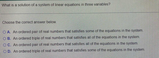 What is a solution of a system of linear equations in three variables?
Choose the correct answer below.
A. An ordered pair of real numbers that satisfies some of the equations in the system.
B. An ordered triple of real numbers that satisfies all of the equations in the system.
C. An ordered pair of real numbers that satisfies all of the equations in the system.
D. An ordered triple of real numbers that satisfies some of the equations in the system.