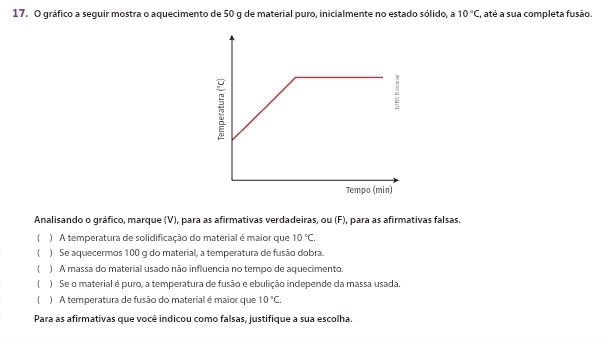 gráfico a seguir mostra o aquecimento de 50 g de material puro, inicialmente no estado sólido, a 10°C, , até a sua completa fusão.
Analisando o gráfico, marque (V), para as afirmativas verdadeiras, ou (F), para as afirmativas falsas.
 ) A temperatura de solidificação do material é maior que 10°C. 
 ) Se aquecermos 100 g do material, a temperatura de fusão dobra.
 ) A massa do material usado não influencia no tempo de aquecimento.
) Se o material é puro, a temperatura de fusão e ebulição independe da massa usada.
) A temperatura de fusão do material é maior que 10°C. 
Para as afirmativas que você indicou como falsas, justifique a sua escolha.