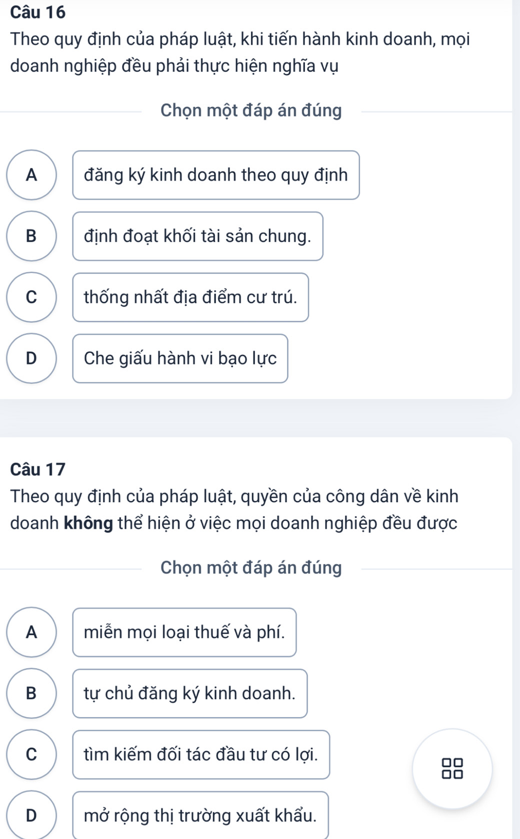 Theo quy định của pháp luật, khi tiến hành kinh doanh, mọi
doanh nghiệp đều phải thực hiện nghĩa vụ
Chọn một đáp án đúng
A đăng ký kinh doanh theo quy định
B định đoạt khối tài sản chung.
C thống nhất địa điểm cư trú.
D Che giấu hành vi bạo lực
Câu 17
Theo quy định của pháp luật, quyền của công dân về kinh
doanh không thể hiện ở việc mọi doanh nghiệp đều được
Chọn một đáp án đúng
A miễn mọi loại thuế và phí.
B tự chủ đăng ký kinh doanh.
C tìm kiếm đối tác đầu tư có lợi.
□□
D mở rộng thị trường xuất khẩu.