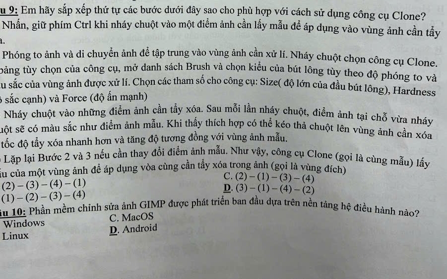 Su 9: Em hãy sắp xếp thứ tự các bước dưới đây sao cho phù hợp với cách sử dụng công cụ Clone?
Nhấn, giữ phím Ctrl khi nháy chuột vào một điểm ảnh cần lấy mẫu để áp dụng vào vùng ảnh cần tẩy
1.
Phóng to ảnh và di chuyển ảnh để tập trung vào vùng ảnh cần xứ lí. Nháy chuột chọn công cụ Clone.
tảng tùy chọn của công cụ, mở danh sách Brush và chọn kiểu của bút lông tùy theo độ phóng to và
Ấu sắc của vùng ảnh được xử lí. Chọn các tham số cho công cụ: Size( độ lớn của đầu bút lông), Hardness
6 sắc cạnh) và Force (độ ấn mạnh)
Nháy chuột vào những điểm ảnh cần tẩy xóa. Sau mỗi lần nháy chuột, điểm ảnh tại chỗ vừa nháy
uột sẽ có màu sắc như điểm ảnh mẫu. Khi thấy thích hợp có thể kéo thả chuột lên vùng ảnh cần xóa
tốc độ tẫy xóa nhanh hơn và tăng độ tương đồng với vùng ảnh mẫu.
0 Lặp lại Bước 2 và 3 nếu cần thay đổi điểm ảnh mẫu. Như vậy, công cụ Clone (gọi là cùng mẫu) lấy
Cấu của một vùng ảnh để áp dụng vòa cùng cần tẩy xóa trong ảnh (gọi là vùng đích)
(2)-(3)-(4)-(1)
C. (2)-(1)-(3)-(4)
(1)-(2)-(3)-(4)
D. (3)-(1)-(4)-(2)
iu 10: Phần mềm chỉnh sửa ảnh GIMP được phát triển ban đầu dựa trên nền tảng hệ điều hành nào?
Windows C. MacOS
Linux D. Android