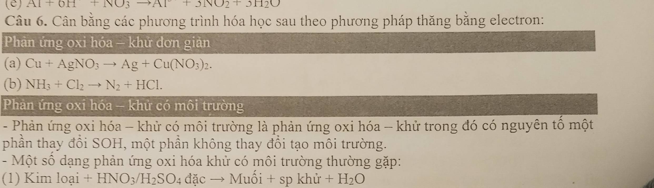 (ê) Al+0H+NO3to Al+3NO2+3H2O
Câu 6. Cân bằng các phương trình hóa học sau theo phương pháp thăng bằng electron: 
Phản ứng oxi hóa - khử đơn giản 
(a) Cu+AgNO_3to Ag+Cu(NO_3)_2. 
(b) NH_3+Cl_2to N_2+HCl. 
Phản ứng oxi hóa - khử có môi trường 
- Phản ứng oxi hóa - khử có môi trường là phản ứng oxi hóa - khử trong đó có nguyên tố một 
phần thay đổi SOH, một phần không thay đổi tạo môi trường. 
- Một số dạng phản ứng oxi hóa khử có môi trường thường gặp: 
(1) Kim loai+HNO_3/H_2SO_4 đặc → Muối + sp khử +H_2O