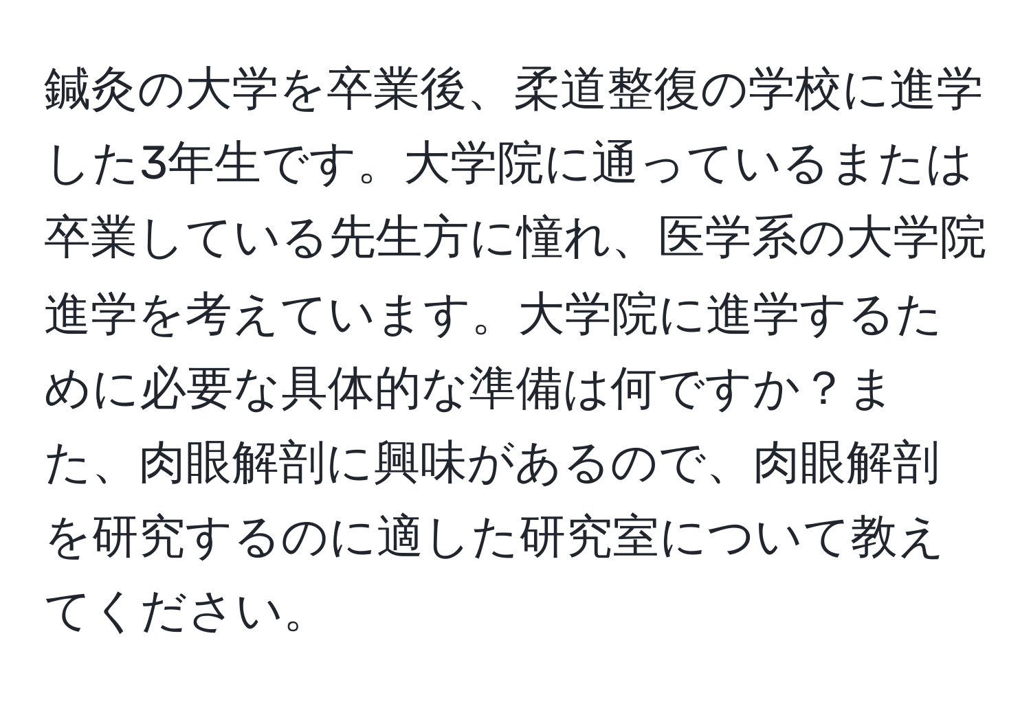 鍼灸の大学を卒業後、柔道整復の学校に進学した3年生です。大学院に通っているまたは卒業している先生方に憧れ、医学系の大学院進学を考えています。大学院に進学するために必要な具体的な準備は何ですか？また、肉眼解剖に興味があるので、肉眼解剖を研究するのに適した研究室について教えてください。