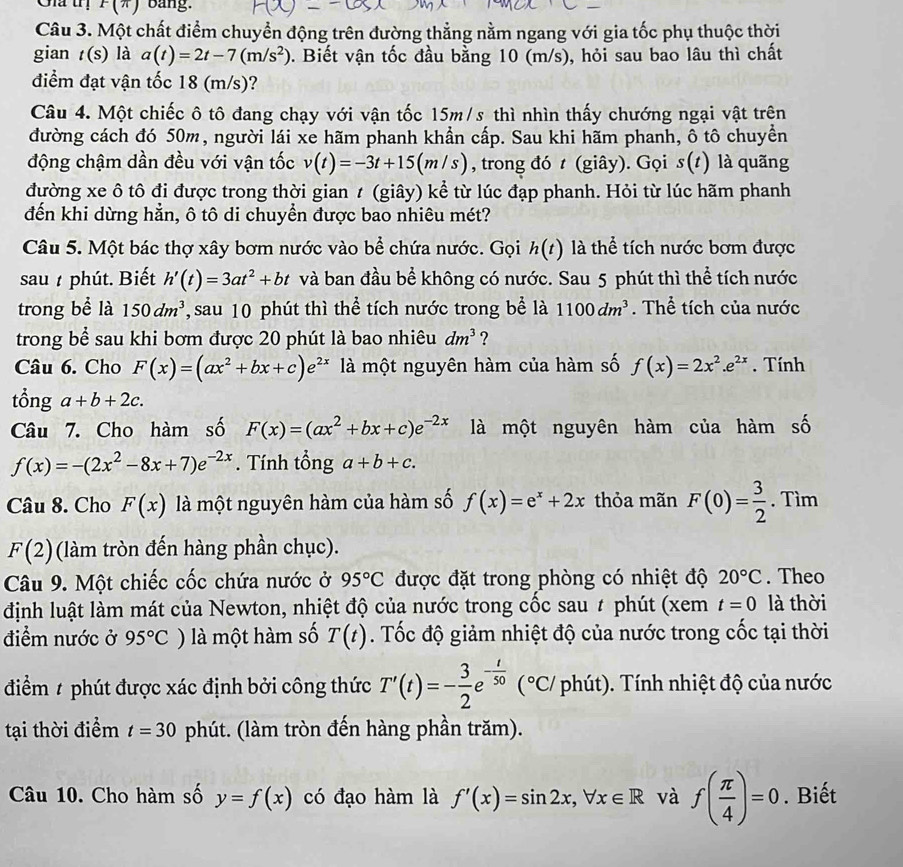 Gia trị F(*) bảng:
Câu 3. Một chất điểm chuyển động trên đường thẳng nằm ngang với gia tốc phụ thuộc thời
gian t(s) là a(t)=2t-7(m/s^2). Biết vận tốc đầu bằng 10 (m/s), hỏi sau bao lâu thì chất
điểm đạt vận tốc 18 (m/s)?
Câu 4. Một chiếc ô tô đang chạy với vận tốc 15m/s thì nhìn thấy chướng ngại vật trên
đường cách đó 50m, người lái xe hãm phanh khần cấp. Sau khi hãm phanh, ô tô chuyền
động chậm dần đều với vận tốc v(t)=-3t+15(m/s) , trong đó t (giây). Gọi s(t) là quãng
đường xe ô tô đi được trong thời gian t (giây) kể từ lúc đạp phanh. Hỏi từ lúc hãm phanh
đến khi dừng hẳn, ô tô di chuyển được bao nhiêu mét?
Câu 5. Một bác thợ xây bơm nước vào bể chứa nước. Gọi h(t) là thể tích nước bơm được
sau  phút. Biết h'(t)=3at^2+bt và ban đầu bể không có nước. Sau 5 phút thì thể tích nước
trong bề là 150dm^3 , sau 10 phút thì thể tích nước trong bể là 1100dm^3. Thể tích của nước
trong bể sau khi bơm được 20 phút là bao nhiêu dm^3 ?
Câu 6. Cho F(x)=(ax^2+bx+c)e^(2x) là một nguyên hàm của hàm số f(x)=2x^2.e^(2x). Tính
tổng a+b+2c.
Câu 7. Cho hàm số F(x)=(ax^2+bx+c)e^(-2x) là một nguyên hàm của hàm số
f(x)=-(2x^2-8x+7)e^(-2x). Tính tổng a+b+c.
Câu 8. Cho F(x) là một nguyên hàm của hàm số f(x)=e^x+2x thỏa mãn F(0)= 3/2 . Tìm
F(2) (làm tròn đến hàng phần chục).
Câu 9. Một chiếc cốc chứa nước ở 95°C được đặt trong phòng có nhiệt độ 20°C. Theo
định luật làm mát của Newton, nhiệt độ của nước trong cốc sau # phút (xem t=0 là thời
điểm nước ở 95°C ) là một hàm số T(t). Tốc độ giảm nhiệt độ của nước trong cốc tại thời
điểm # phút được xác định bởi công thức T'(t)=- 3/2 e^(-frac t)50(^circ C) phút). Tính nhiệt độ của nước
tại thời điểm t=30 phút. (làm tròn đến hàng phần trăm).
Câu 10. Cho hàm số y=f(x) có đạo hàm là f'(x)=sin 2x,forall x∈ R và f( π /4 )=0. Biết