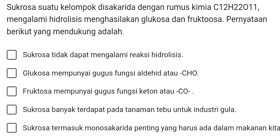 Sukrosa suatu kelompok disakarida dengan rumus kimia C12H22011,
mengalami hidrolisis menghasilakan glukosa dan fruktoosa. Pernyataan
berikut yang mendukung adalah.
Sukrosa tidak dapat mengalami reaksi hidrolisis.
Glukosa mempunyai gugus fungsi aldehid atau -CHO.
Fruktosa mempunyai gugus fungsi keton atau -CO- .
Sukrosa banyak terdapat pada tanaman tebu untuk industri gula.
Sukrosa termasuk monosakarida penting yang harus ada dalam makanan kita