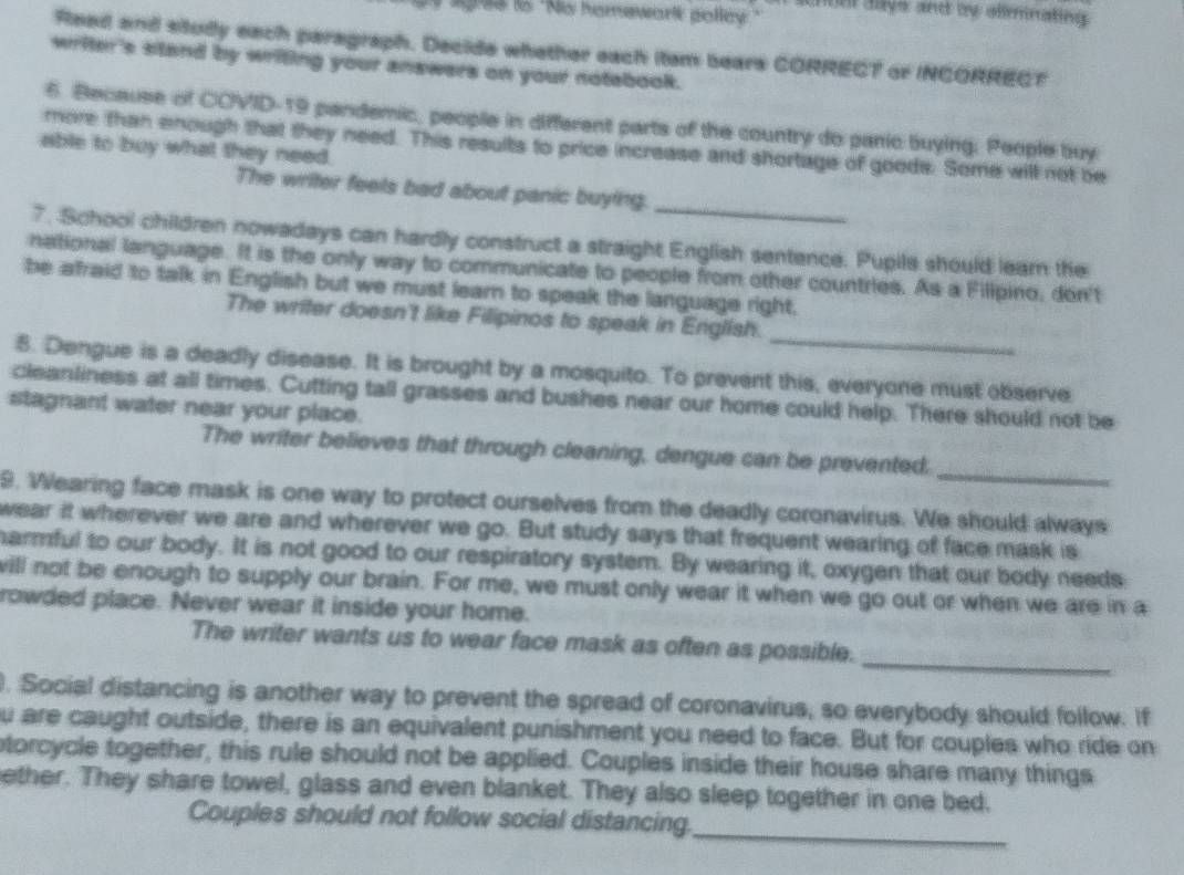 hon daye and by almnating 
ligree ts "No homewark polley." 
Reed and situdly each paragraph. Decide whether each itam bears CORRECT or INCORRECT 
writer's stand by writing your answers on your notebook. 
6. Because of COVID-19 pandemic, people in different parts of the country do panic buying. People buy 
more than enough that they need. This results to price increase and shortage of goods. Some will not be 
able to buy what they need. 
_ 
The writer feels bad about panic buying. 
7. School children nowadays can hardly construct a straight English sentence. Pupils should learn the 
national language. It is the only way to communicate to people from other countries. As a Filipino, don't 
be afraid to talk in English but we must learn to speak the language right. 
_ 
The writer doesn't like Filipinos to speak in English. 
8. Dengue is a deadly disease. It is brought by a mosquito. To prevent this, everyone must observe 
cleanliness at all times. Cutting tall grasses and bushes near our home could help. There should not be 
stagnant water near your place. 
_ 
The writer believes that through cleaning, dengue can be prevented. 
9. Wearing face mask is one way to protect ourselves from the deadly coronavirus. We should always 
wear it wherever we are and wherever we go. But study says that frequent wearing of face mask is 
harmful to our body. It is not good to our respiratory system. By wearing it, oxygen that our body needs 
will not be enough to supply our brain. For me, we must only wear it when we go out or when we are in a 
rowded place. Never wear it inside your home. 
_ 
The writer wants us to wear face mask as often as possible. 
. Social distancing is another way to prevent the spread of coronavirus, so everybody should follow. If 
u are caught outside, there is an equivalent punishment you need to face. But for couples who ride on 
torcycle together, this rule should not be applied. Couples inside their house share many things 
ether. They share towel, glass and even blanket. They also sleep together in one bed. 
Couples should not follow social distancing._