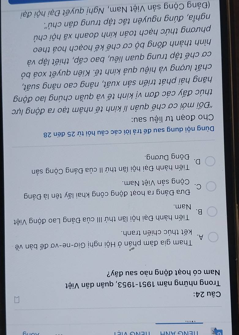 Trong những năm 1951-1953, quân dân Việt
Nam có hoạt động nào sau đây?
Tham gia đàm phán ở Hội nghị Giơ-ne-vơ để bàn về
A.
kết thúc chiến tranh.
Tiến hành Đại hội lần thứ III của Đảng Lao động Việt
B.
Nam.
Đưa Đảng ra hoạt động công khai lấy tên là Đảng
C.
Cộng sản Việt Nam.
Tiến hành Đại hội lần thứ II của Đảng Cộng sản
D.
Đông Dương.
Dùng nội dung sau để trả lời các câu hỏi từ 25 đến 28
Cho đoạn tư liệu sau:
''Đối mới cơ chế quản lí kinh tế nhằm tạo ra động lực
thúc đẩy các đơn vị kinh tế và quần chúng lao động
hăng hái phát triển sản xuất, nâng cao năng suất,
chất lượng và hiệu quả kinh tế. Kiên quyết xoá bỏ
cơ chế tập trung quan liêu, bao cấp, thiết lập và
hình thành đồng bộ cơ chế kế hoạch hoá theo
phương thức hạch toán kinh doanh xã hội chủ
nghĩa, đúng nguyên tắc tập trung dân chủ''.
(Đảng Cộng sản Việt Nam, Nghị quyết Đại hội đại