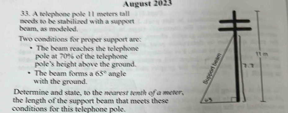 August 2023 
33. A telephone pole 11 meters tall 
needs to be stabilized with a support . 
beam, as modeled. 
Two conditions for proper support are: 
The beam reaches the telephone 
pole at 70% of the telephone 
pole's height above the ground. 
The beam forms a 65° angle 
with the ground. 
Determine and state, to the nearest tenth of a meter, 
the length of the support beam that meets these 
conditions for this telephone pole.