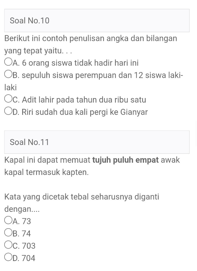 Soal No.10
Berikut ini contoh penulisan angka dan bilangan
yang tepat yaitu. . .
A. 6 orang siswa tidak hadir hari ini
B. sepuluh siswa perempuan dan 12 siswa laki-
laki
C. Adit lahir pada tahun dua ribu satu
D. Riri sudah dua kali pergi ke Gianyar
Soal No. 11
Kapal ini dapat memuat tujuh puluh empat awak
kapal termasuk kapten.
Kata yang dicetak tebal seharusnya diganti
dengan....
A. 73
B. 74
C. 703
D. 704