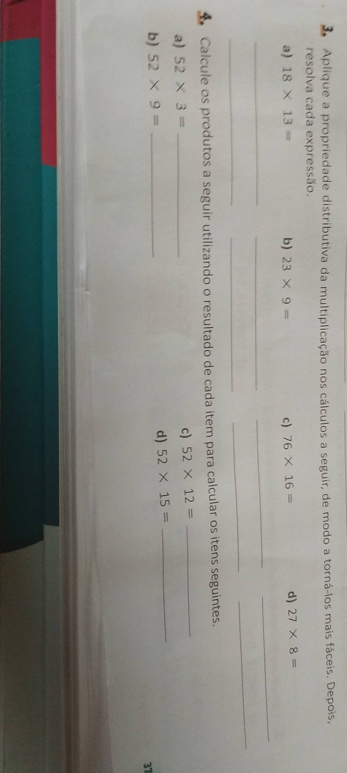 Aplique a propriedade distributiva da multiplicação nos cálculos a seguir, de modo a torná-los mais fáceis. Depois, 
resolva cada expressão. 
a) 18* 13= b) 23* 9= c) 76* 16=
d) 27* 8=
__ 
_ 
_ 
__ 
_ 
_ 
4 Calcule os produtos a seguir utilizando o resultado de cada item para calcular os itens seguintes. 
a) 52* 3= _ 
c) 52* 12= _ 
b) 52* 9= _ 
d) 52* 15= _ 
37