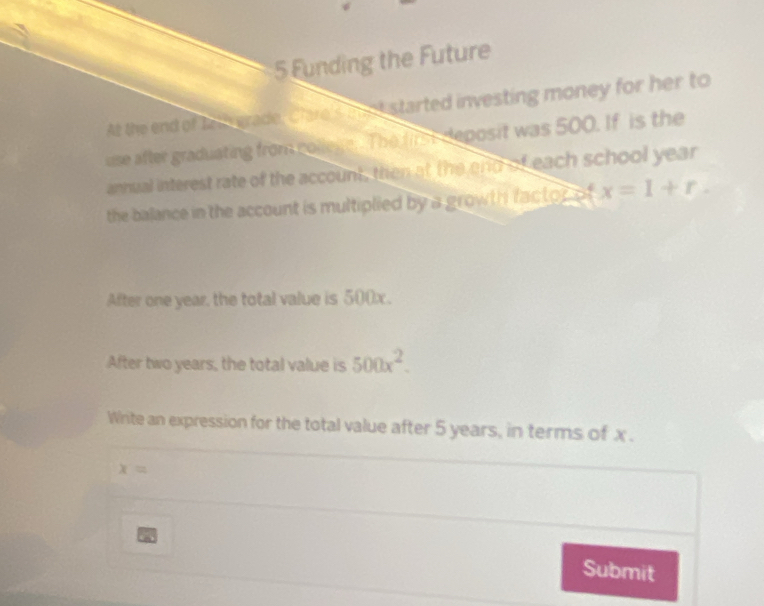 Funding the Future 
At the end of tath grade, Clare's mnt started investing money for her to 
use after graduating from colleke. The first deposit was 500. If is the 
annual interest rate of the account, then at the end of each school year
the balance in the account is multiplied by a growth factor of x=1+r. 
After one year, the total value is 500x. 
After two years, the total value is 500x^2. 
Write an expression for the total value after 5 years, in terms of x.
x=
a Submit