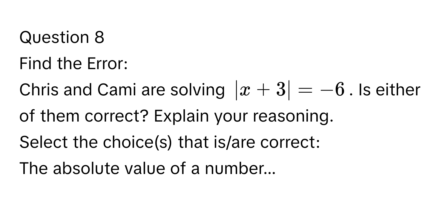 Find the Error:
Chris and Cami are solving $|x + 3| = -6$. Is either of them correct? Explain your reasoning.
Select the choice(s) that is/are correct:
The absolute value of a number...