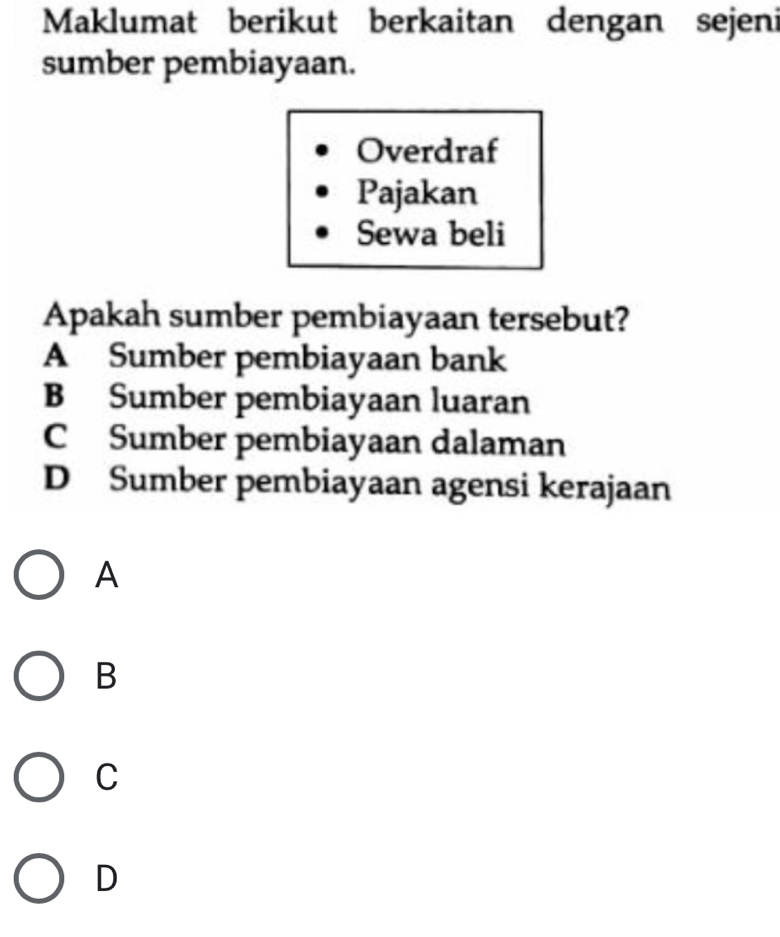 Maklumat berikut berkaitan dengan sejeni
sumber pembiayaan.
Overdraf
Pajakan
Sewa beli
Apakah sumber pembiayaan tersebut?
A Sumber pembiayaan bank
B Sumber pembiayaan luaran
C Sumber pembiayaan dalaman
D Sumber pembiayaan agensi kerajaan
A
B
C
D