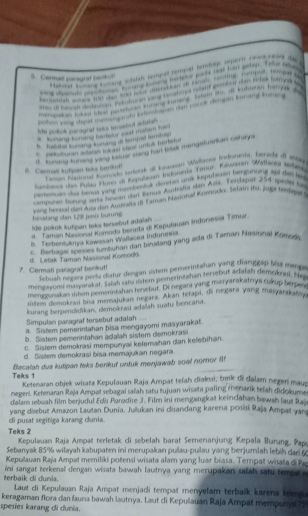 Habität kunang kunang adalah tempät tempät lembập seperti rawa-rawa dạp
5. Cermati paragraf berikut!
yang dipenuhi pepohonan. Kunang kunang bertelur pada saat hari gelap. Telur telung
bedumiah antara 100 dan 500 telur diletakkan di fanah, ranting, rumput, tempat be
atau di bawah dedaunan. Pekuburan yang tanahnya rélatif gembur dan tidak banyak te
merupakan lokad ideal perteluran kunang kunang. Selain Itu, di kuburán banyak di
pohon yang dapat memengarhi kelembapan dan cocok dengan kurang kurang
Ide pokok paragraf teks tersebut adalah
a. kunang kunang bertelur saat malam harl
b. habitat kunang-kunáng di tempat lemba
c. pekuburan adalah lokasi ideal urituk bertelur
d. kunang-kunang yang keluar siang hari lidak mengeluarkan cahaya
Taman Nasional Komodo terletak di kawasan Wallacea Indonesía, berada di anta
6. Cermati kutipan teks berikuf!
Sumbawa dan Pulau Flores di Kepulauan Indonesia Tirur, Kawasan Wallacea tember
pertemuan dua benua yang membentük deretan unik kepulauan bergunung äpi dan le 
campuran burung serta hewan dari Benua Australia dan Asia. Terdapät 254 spesies für
yang berasal dari Asia dan Australia di Taman Nasional Komodo. Selain itu, juga terd    
binatang dan 128 jenis burung.
lde pokok kutipan teks tersebut adalah
a. Taman Nasional Komodo berada di Kepulauan Indonesia Timur.
b. Terbentuknya kawasan Wallacea Indonesia
c. Berbagai spesies tumbuhan dan binatang yang ada di Taman Nasional Komodo
d. Letak Taman Nasional Komodo.
7. Cermati paragraf berikut!
Sebuah negara perlu diatur dengan sistem pemerintahan yang dianggap bi a meng
mengayomi masyarakat. Salah satu sistem pemerintahan tersebut adalah demokrasi. Nega
menggunakan sistem pemerintahan tersebut. Di negara yang masyarakatnya cukup berpend
sistem demokrasi bisa memajukan negara. Akan tetapi, di negara yang masyarakatry
kurang berpendidikan, demokrasi adalah suatu bencana.
Simpulan paragraf tersebut adalah ....
a. Sistem pemerintahan bisa mengayomi masyarakat.
b. Sistem pemerintahan adalah sistem demokrasi.
c. Sistem demokrasi mempunyai kelemahan dan kelebihan.
d. Sistem demokrasi bisa memajukan negara.
Bacalah dua kutipan teks berikut untuk menjawab soal nomor 8!
Teks 1
Ketenaran objek wisata Kepulauan Raja Ampat telah diakui, baik di dalarn negeri maup
negeri. Ketenaran Raja Ampat sebagai salah satu tujuan wisata paling menarik telah didokume
dalam sebuah film berjudul Edis Parudise 3. Film ini mengangkat keindahan bawah laut Rajs
yang disebut Amazon Lautan Dunia. Julukan ini disandang karena posisi Raja Ampat yan
di pusat segitiga karang dunia.
Teks 2
Kepulauan Raja Ampat terletak di sebelah barat Semenanjung Kepala Burung, Papu
Sebanyak 85% wilayah kabupaten ini merupakan pulau-pulau yang berjumlah lebih dari 60
Kepulauan Raja Ampat memiliki potensi wisata alam yang luar biasa. Tempat wisata di Pa
ini sangat terkenal dengan wisata bawah lautnya yang merupakan salah satu tempar m
terbaik di dunia.
Laut di Kepulauan Raja Ampat menjadi tempat menyelam terbaik karena kelenk
keragaman flora dan fauna bawah lautnya. Laut di Kepulauan Raja Ampat mempunya 758
spesies karang di dunia.