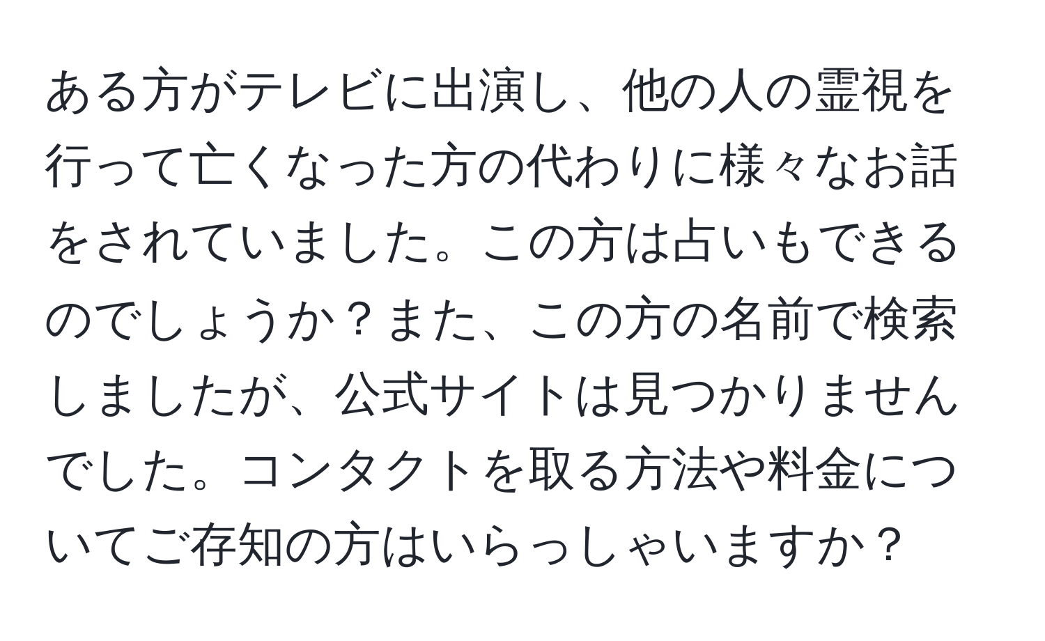 ある方がテレビに出演し、他の人の霊視を行って亡くなった方の代わりに様々なお話をされていました。この方は占いもできるのでしょうか？また、この方の名前で検索しましたが、公式サイトは見つかりませんでした。コンタクトを取る方法や料金についてご存知の方はいらっしゃいますか？