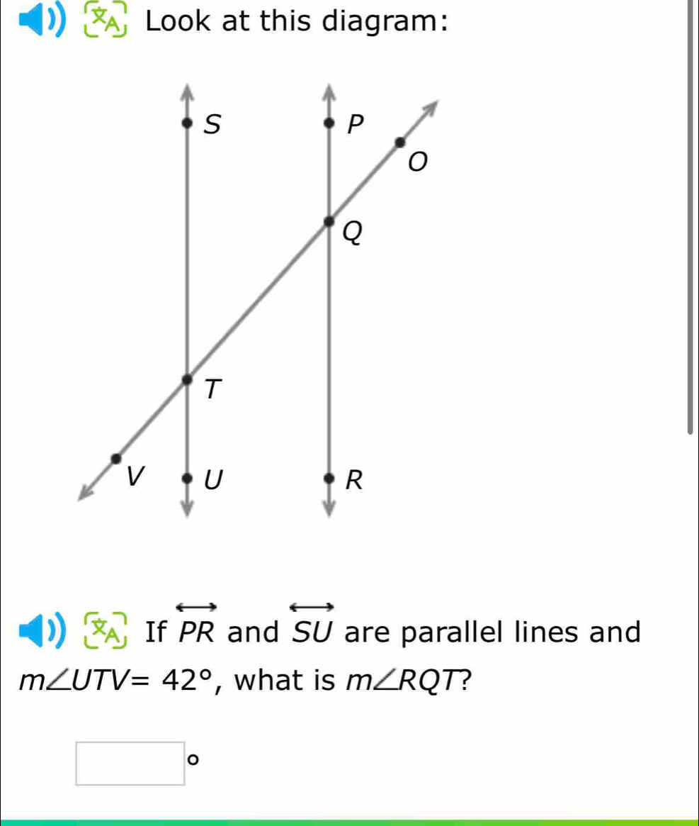 Look at this diagram:
x_A If overleftrightarrow PR and overleftrightarrow SU are parallel lines and
m∠ UTV=42° , what is m∠ RQT 2
□°