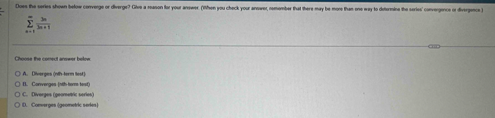 Does the series shown below converge or diverge? Give a reason for your answer. (When you check your answer, remember that there may be more than one way to determine the series' convergence or divergence )
sumlimits _(n=1)^(∈fty) 3n/3n+1 
Choose the correct answer below.
A. Diverges (nth-term test)
B. Converges (nth-term test)
C. Diverges (geometric series)
D. Converges (geometric series)