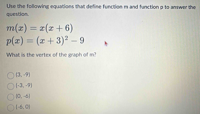 Use the following equations that define function m and function p to answer the
question.
m(x)=x(x+6)
p(x)=(x+3)^2-9
What is the vertex of the graph of m?
(3,-9)
(-3,-9)
(0,-6)
(-6,0)