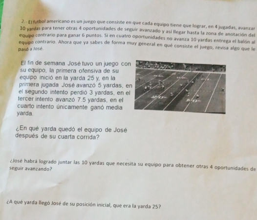 2.- El futbol americano es un juego que consiste en que cada equipo tiene que lograr, en 4 jugadas, avanzar
10 yardas para tener otras 4 oportunidades de seguir avanzado y así llegar hasta la zona de anotación del 
equipo contrario para ganar 6 puntos. Si en cuatro oportunidades no avanza 10 yardas entrega el balón al 
equipo contrario. Ahora que ya sabes de forma muy general en qué consiste el juego, revisa algo que le 
Pasó a José. 
El fin de semana José tuvo un juego co 
su equipo, la primera ofensiva de su 
equipo inició en la yarda 25 y, en la 
primera jugada José avanzó 5 yardas, 
el segundo intento perdió 3 yardas, en e 
tercer intento avanzó 7.5 yardas, en el 
cuarto intento únicamente ganó media 
yarda. 
¿En qué yarda quedó el equipo de José 
después de su cuarta corrida? 
¿José habrá logrado juntar las 10 yardas que necesita su equipo para obtener otras 4 oportunidades de 
seguir avanzando? 
¿A qué yarda llegó José de su posición inicial, que era la yarda 25?