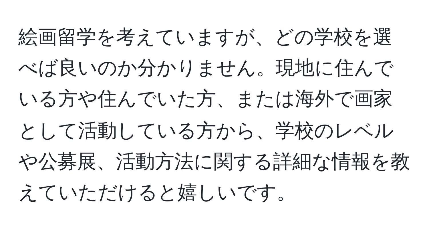 絵画留学を考えていますが、どの学校を選べば良いのか分かりません。現地に住んでいる方や住んでいた方、または海外で画家として活動している方から、学校のレベルや公募展、活動方法に関する詳細な情報を教えていただけると嬉しいです。