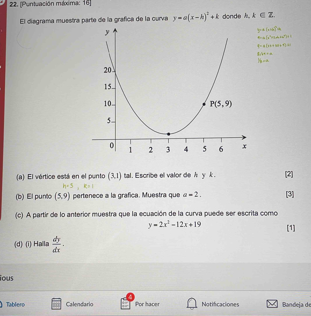 [Puntuación máxima: 16]
El diagrama muestra parte de la grafica de la curva y=a(x-h)^2+k donde h,k∈ Z.
(a) El vértice está en el punto (3,1) tal. Escribe el valor de h yk .
[2]
b) El punto (5,9) pertenece a la grafica. Muestra que a=2. [3]
(c) A partir de lo anterior muestra que la ecuación de la curva puede ser escrita como
y=2x^2-12x+19 [1]
(d) (i) Halla  dy/dx .
ious
4
Tablero ::: Calendario Por hacer Notificaciones Bandeja de