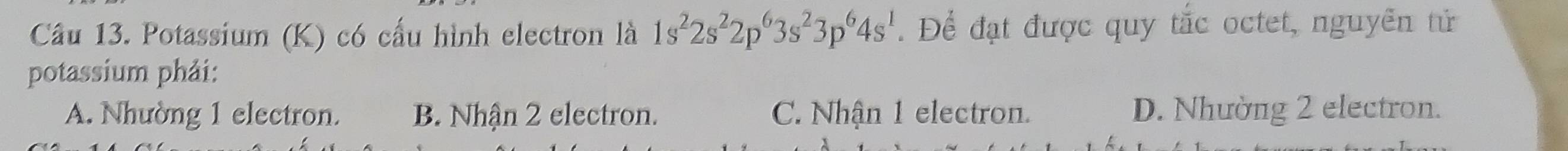 Potassium (K) có cấu hình electron là 1s^22s^22p^63s^23p^64s^1. Để đạt được quy tắc octet, nguyễn tử
potassium phải:
A. Nhường 1 electron. B. Nhận 2 electron. C. Nhận 1 electron. D. Nhường 2 electron.