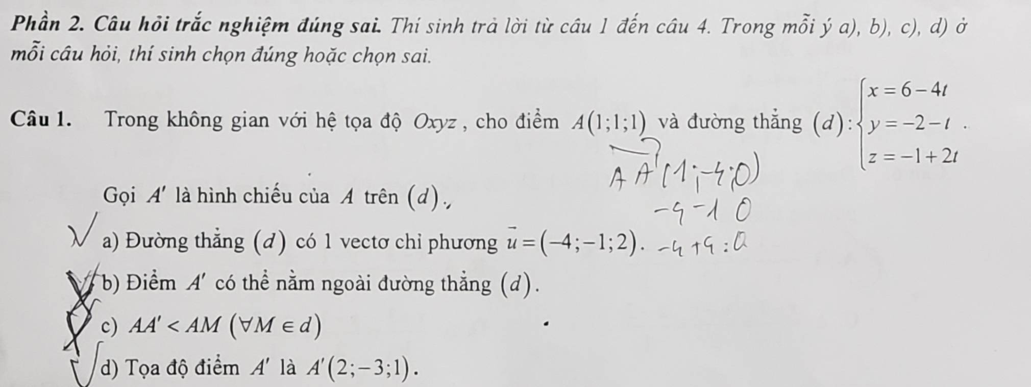 Phần 2. Câu hỏi trắc nghiệm đúng sai. Thí sinh trà lời từ câu 1 đến câu 4. Trong mỗi ý a), b), c), d) ở
mỗi câu hỏi, thí sinh chọn đúng hoặc chọn sai.
Câu 1. Trong không gian với hệ tọa độ Oxyz, cho điểm A(1;1;1) và đường thắng (d):beginarrayl x=6-4t y=-2-t. z=-1+2tendarray.
Gọi A' là hình chiếu của A trên (d),
 a) Đường thẳng (d) có 1 vectơ chỉ phương vector u=(-4;-1;2).
b) Điểm A' có thể nằm ngoài đường thẳng (d).
c) AA'
d) Tọa độ điểm A' là A'(2;-3;1).