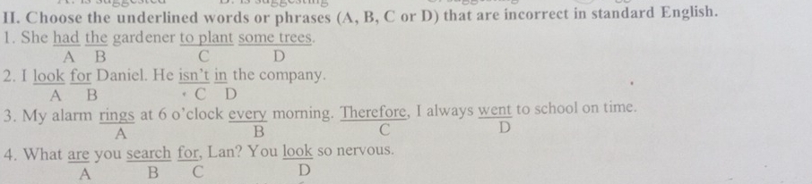 Choose the underlined words or phrases (A, B, C or D) that are incorrect in standard English.
1. She had the gardener to plant some trees.
A B C D
2. I look for Daniel. He isn’t in the company.
A B C D
3. My alarm rings at 6 o’clock every morning. Therefore, I always went to school on time.
A
B
C
D
4. What are you search for, Lan? You look so nervous.
A B C D