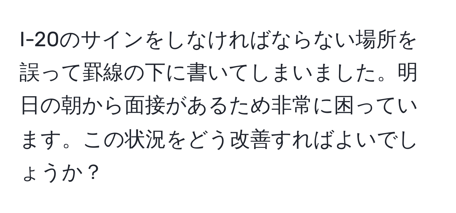 I-20のサインをしなければならない場所を誤って罫線の下に書いてしまいました。明日の朝から面接があるため非常に困っています。この状況をどう改善すればよいでしょうか？