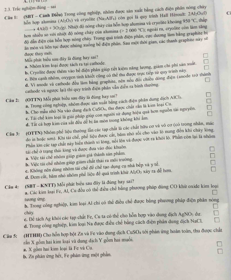 (1) va (2)
2.3. Trắc nghiệm đúng - sai
Câu 1: (SBT - Cánh Diều) Trong công nghiệp, nhôm được sản xuất bằng cách điện phân nóng chảy
hỗn hợp alumina (Al_2O_3) và cryolite (Na₃AlF₆) còn gọi là quy trình Hall Héroult: 2Al_2O_3(l) C
4Al(l)+3O_2(g). Nhiệt độ nóng chảy của hỗn hợp alumina và cryolite khoảng 950°C , thấp
hơn nhiều so với nhiệt độ nóng chảy của alumina (>2000°C); ngoài ra, cryolite còn làm tăng
độ dẫn điện của hỗn hợp nóng chảy. Trong quá trình điện phân, cực dương làm bằng graphite bị
ăn mòn và liên tục được nhúng xuống bể điện phân. Sau một thời gian, các thanh graphite này sẽ
được thay mới.
Mỗi phát biểu sau đây là đúng hay sai?
a. Nhôm kim loại được tách ra tại cathode.
b. Cryolite được thêm vào bể điện phân giúp tiết kiệm năng lượng, giảm chi phí sản xuất.
c. Bên cạnh nhôm, oxygen tinh khiết cũng có thể thu được trực tiếp từ quy trình này.
d. Vì anode và cathode đều làm bằng graphite, nên nếu đổi chiều dòng điện (anode trở thành
cathode và ngược lại) thì quy trình điện phân vẫn diễn ra bình thường.
Câu 2: (OTTN) Mỗi phát biểu sau đây là đúng hay sai?
a. Trong công nghiệp, nhôm được sản xuất bằng cách điện phân dung dịch AlCl3.
b. Cho mẫu nhỏ Na vào dung dịch CuSO₄, thu được chất rắn là kim loại Cu.
c. Tái chế kim loại là giải pháp giúp con người sử dụng hiệu quả hơn nguồn tài nguyên.
d. Tất cả hợp kim của sắt đều dể bị ăn mòn trong không khí ẩm.
Câu 3: (OTTN) Nhôm phố liệu thường lẫn các tạp chất là các chất hữu cơ và vô cơ (có trong nhãn, mác
do in hoặc sơn). Khi tái chế, phế liệu được cắt, băm nhỏ rồi cho vào lò nung đến khi chảy lòng.
Phần lớn các tạp chất này biến thành xi lỏng, nổi lên và được vớt ra khỏi lò. Phần còn lại là nhôm
tái chế ở trạng thái lỏng và được đưa vào đúc khuôn.
a. Việc tái chế nhôm giúp giảm giá thành sản phẩm.
b. Việc tái chế nhôm giúp giảm chất thải ra môi trường.
c. Không nên dùng nhôm tái chế để chế tạo dụng cụ nhà bếp và y tế.
d. Đem cắt, băm nhỏ nhôm phế liệu để quá trình khử Al_2O_3 xày ra dễ hơn.
Câu 4: (SBT - KNTT) Mỗi phát biểu sau đây là đúng hay sai?
a. Các kim loại Fe, Al, Cu đều có thể điều chế bằng phương pháp dùng CO khử oxide kim loại
tương ứng.
b. Trong công nghiệp, kim loại Al chi có thể điều chế được bằng phương pháp điện phân nóng
chây.
c. Để tách Ag khỏi các tạp chất Fe, Cu ta có thể cho hỗn hợp vào dung dịch AgNO_3 dư.
d. Trong công nghiệp, kim loại Na được điều chế bằng cách điện phân dung dịch NaCl.
Câu 5: (HTHH) Cho hỗn hợp bột Zn và Fe vào dung dịch CuSO_4 4 tới phản ứng hoàn toàn, thu được chất
rắn X gồm hai kim loại và dung dịch Y gồm hai muổi.
a. X gồm hai kim loại là Fe và Cu.
b. Zn phản ứng hết, Fe phản ứng một phần.