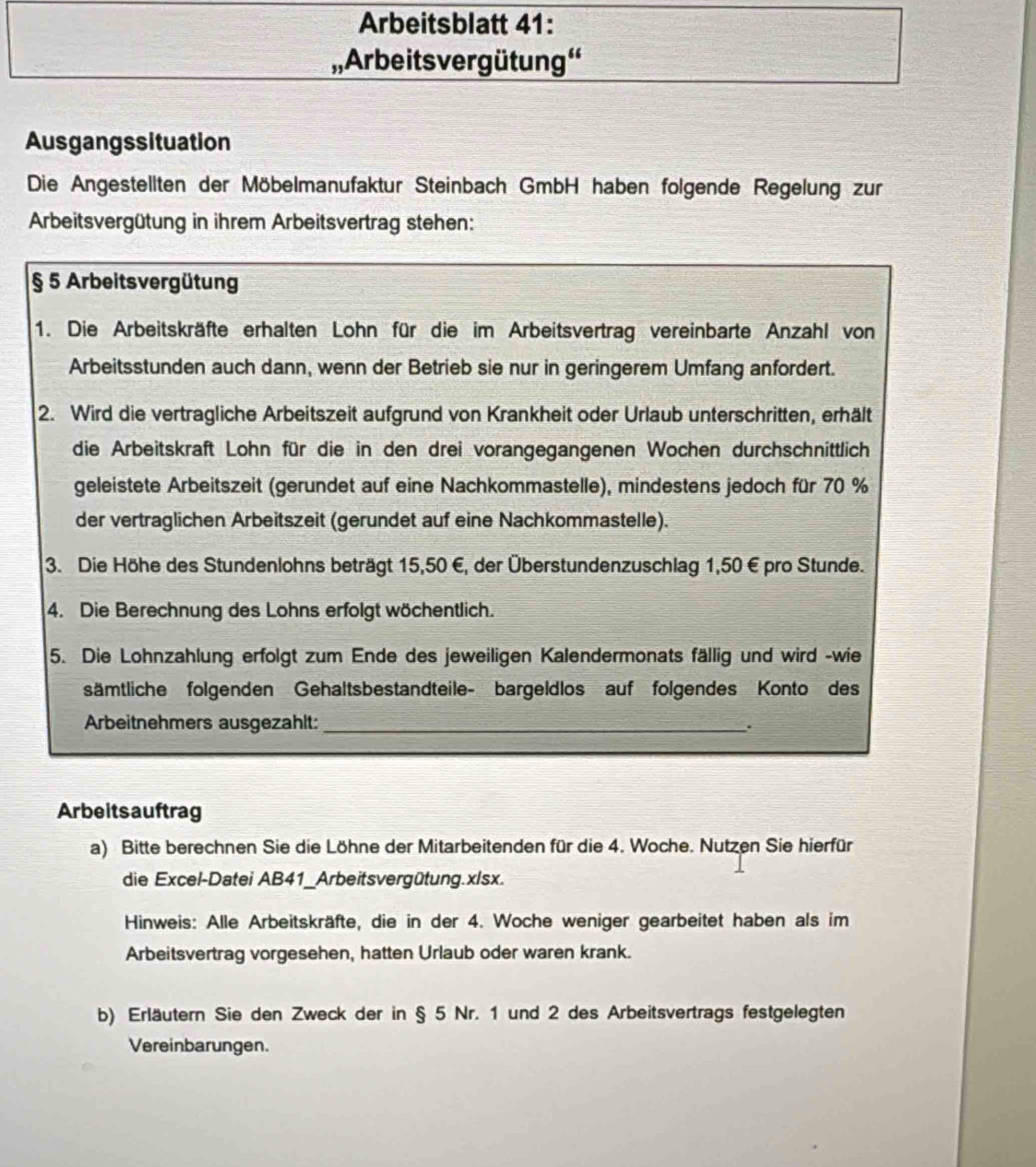 Arbeitsblatt 41:
,, Arbeits vergütung''
Ausgangssituation
Die Angestellten der Möbelmanufaktur Steinbach GmbH haben folgende Regelung zur
Arbeitsvergütung in ihrem Arbeitsvertrag stehen:
§ 5 Arbeitsvergütung
1. Die Arbeitskräfte erhalten Lohn für die im Arbeitsvertrag vereinbarte Anzahl von
Arbeitsstunden auch dann, wenn der Betrieb sie nur in geringerem Umfang anfordert.
2. Wird die vertragliche Arbeitszeit aufgrund von Krankheit oder Urlaub unterschritten, erhält
die Arbeitskraft Lohn für die in den drei vorangegangenen Wochen durchschnittlich
geleistete Arbeitszeit (gerundet auf eine Nachkommastelle), mindestens jedoch für 70 %
der vertraglichen Arbeitszeit (gerundet auf eine Nachkommastelle).
3. Die Höhe des Stundenlohns beträgt 15,50 E, der Überstundenzuschlag 1,50 €pro Stunde.
4. Die Berechnung des Lohns erfolgt wöchentlich.
5. Die Lohnzahlung erfolgt zum Ende des jeweiligen Kalendermonats fällig und wird -wie
sämtliche folgenden Gehaltsbestandteile- bargeldlos auf folgendes Konto des
Arbeitnehmers ausgezahlt: _.
Arbeits auftrag
a) Bitte berechnen Sie die Löhne der Mitarbeitenden für die 4. Woche. Nutzen Sie hierfür
die Excel-Datei AB41_Arbeitsvergütung.xlsx.
Hinweis: Alle Arbeitskräfte, die in der 4. Woche weniger gearbeitet haben als im
Arbeitsvertrag vorgesehen, hatten Urlaub oder waren krank.
b) Erläutern Sie den Zweck der in § 5 Nr. 1 und 2 des Arbeitsvertrags festgelegten
Vereinbarungen.