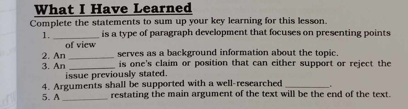 What I Have Learned 
Complete the statements to sum up your key learning for this lesson. 
1. _is a type of paragraph development that focuses on presenting points 
of view 
2. An _serves as a background information about the topic. 
3. An _is one's claim or position that can either support or reject the 
issue previously stated. 
4. Arguments shall be supported with a well-researched_ 
. 
5. A _restating the main argument of the text will be the end of the text.