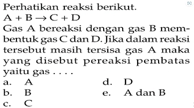 Perhatikan reaksi berikut.
A+Bto C+D
Gas A bereaksi dengan gas B mem-
bentuk gas C dan D. Jika dalam reaksi
tersebut masih tersisa gas A maka
yang disebut pereaksi pembatas
yaitu gas . . . .
a. A d. D
b. B e. A dan B
c. C